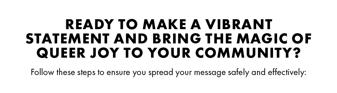 Ready to make a vibrant statement and bring the magic of queer joy to your community? Follow these steps to ensure you spread your message safely and effectively.