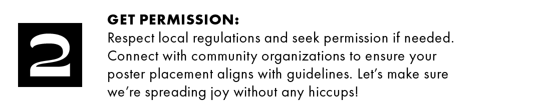 2. Get permission: Respect local regulations and seek permission if needed. Connect with community organizations to ensure your poster placement aligns with guidelines. Let's make sure we're spreading joy without any hiccups!