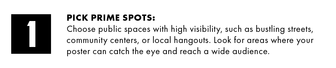 1. Pick prime spots: Choose public spaces with high visibility, such as bustling streets, community centers, or local hangouts. Look for areas where your poster can catch the eye and reach a wide audience.