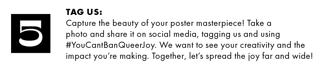 5. Tag us: Capture the beauty of your poster masterpiece! Take a photo and share it on social media, tagging us and using #YouCantBanQueerJoy. We want to see your creativity and the impact you're making. Together, let's spread the joy far and wide!