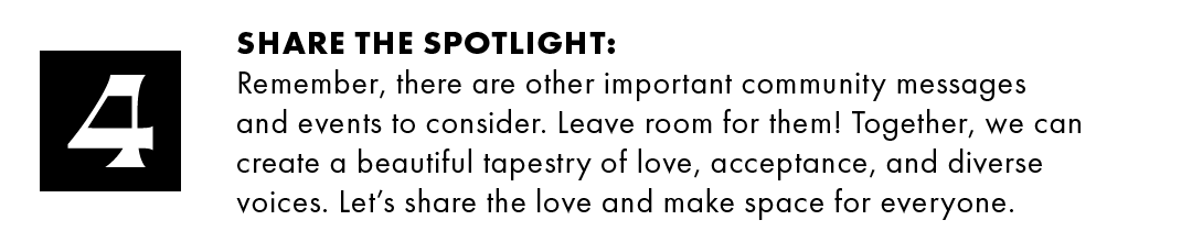 4. Share the spotlight: Remember, there are other important community messages and events to consider. Leave room for them! Together, we can create a beautiful tapestry of love, acceptance, and diverse voices. Let's share the love and make space for everyone.