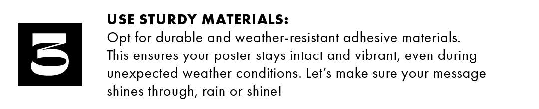 3. Use sturdy materials: Opt for durable and weather-resistant adhesive materials. This ensures your poster stays intact and vibrant, even during unexpected weather conditions. Let's make sure your message shines through, rain or shine!